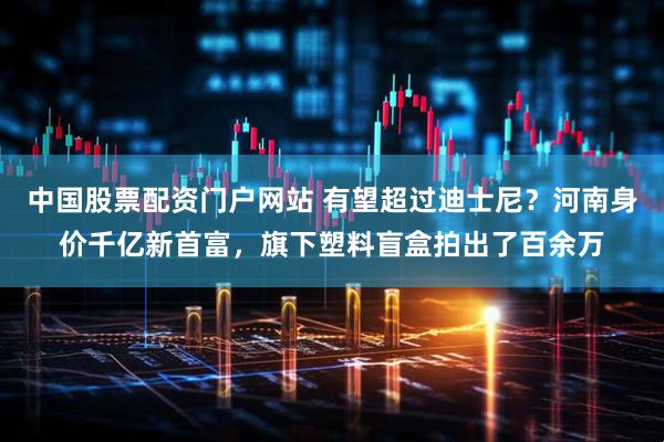 中国股票配资门户网站 有望超过迪士尼？河南身价千亿新首富，旗下塑料盲盒拍出了百余万