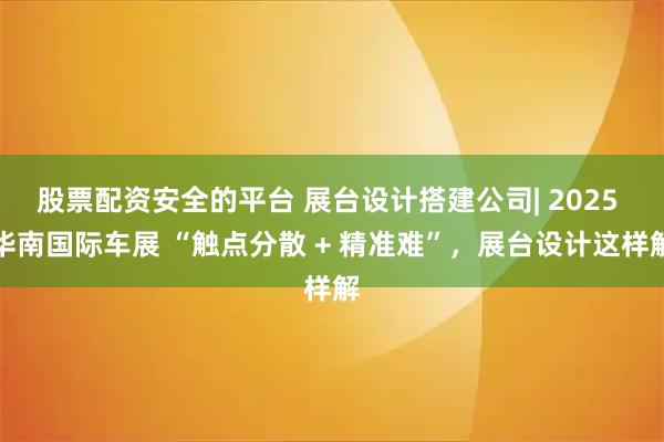 股票配资安全的平台 展台设计搭建公司| 2025 华南国际车展 “触点分散 + 精准难”，展台设计这样解