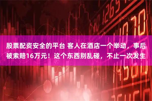 股票配资安全的平台 客人在酒店一个举动，事后被索赔16万元！这个东西别乱碰，不止一次发生