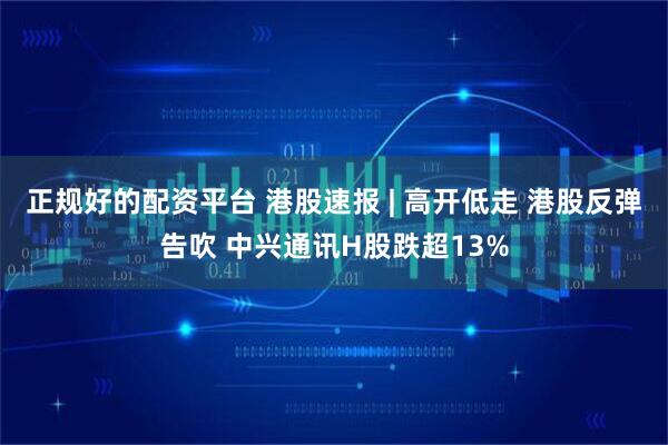 正规好的配资平台 港股速报 | 高开低走 港股反弹告吹 中兴通讯H股跌超13%